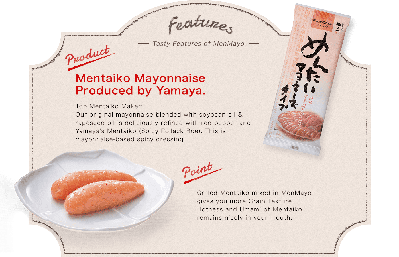 Features -Tasty Features of MenMayo- Product:Mentaiko Mayonnaise Produced by Yamaya. Top Mentaiko Maker:Our original mayonnaise blended with soybean oil & rapeseed oil is deliciously refined with red pepper and Yamaya's Mentaiko (Spicy Pollack Roe). This is mayonnaise-based spicy dressing. point:Grilled Mentaiko mixed in MenMayo gives you more Grain Texture!Hotness and Umami of Mentaiko remains nicely in your mouth. Refreshing Citrus Flavor Slight nice flavor of Yuzu (Citrus Fruits produced in Kyushu) gives something fresh in the taste of MenMayo.