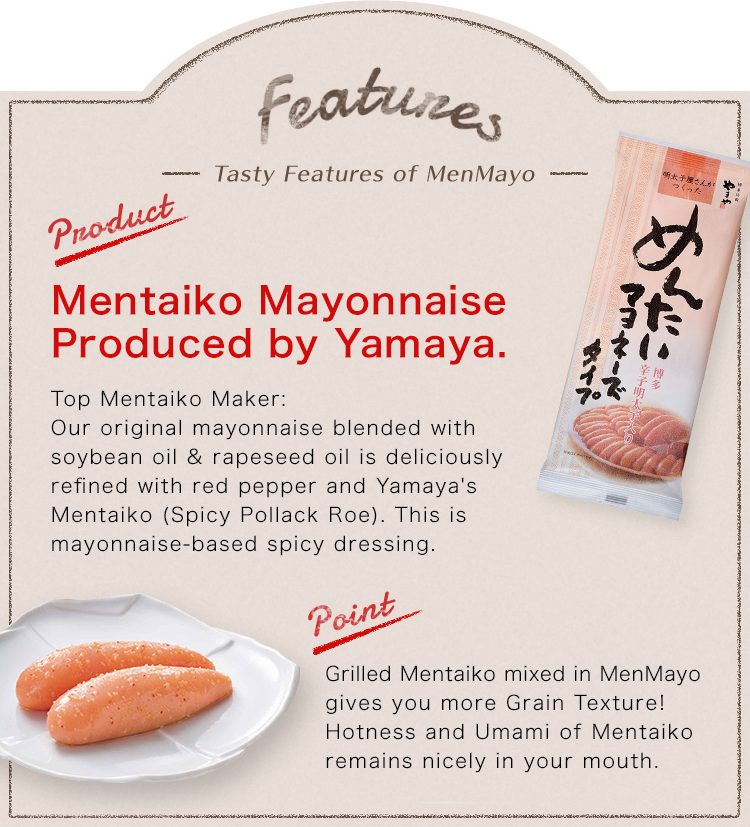Features -Tasty Features of MenMayo- Product:Mentaiko Mayonnaise Produced by Yamaya. Top Mentaiko Maker:Our original mayonnaise blended with soybean oil & rapeseed oil is deliciously refined with red pepper and Yamaya's Mentaiko (Spicy Pollack Roe). This is mayonnaise-based spicy dressing. point:Grilled Mentaiko mixed in MenMayo gives you more Grain Texture!Hotness and Umami of Mentaiko remains nicely in your mouth. Refreshing Citrus Flavor Slight nice flavor of Yuzu (Citrus Fruits produced in Kyushu) gives something fresh in the taste of MenMayo.