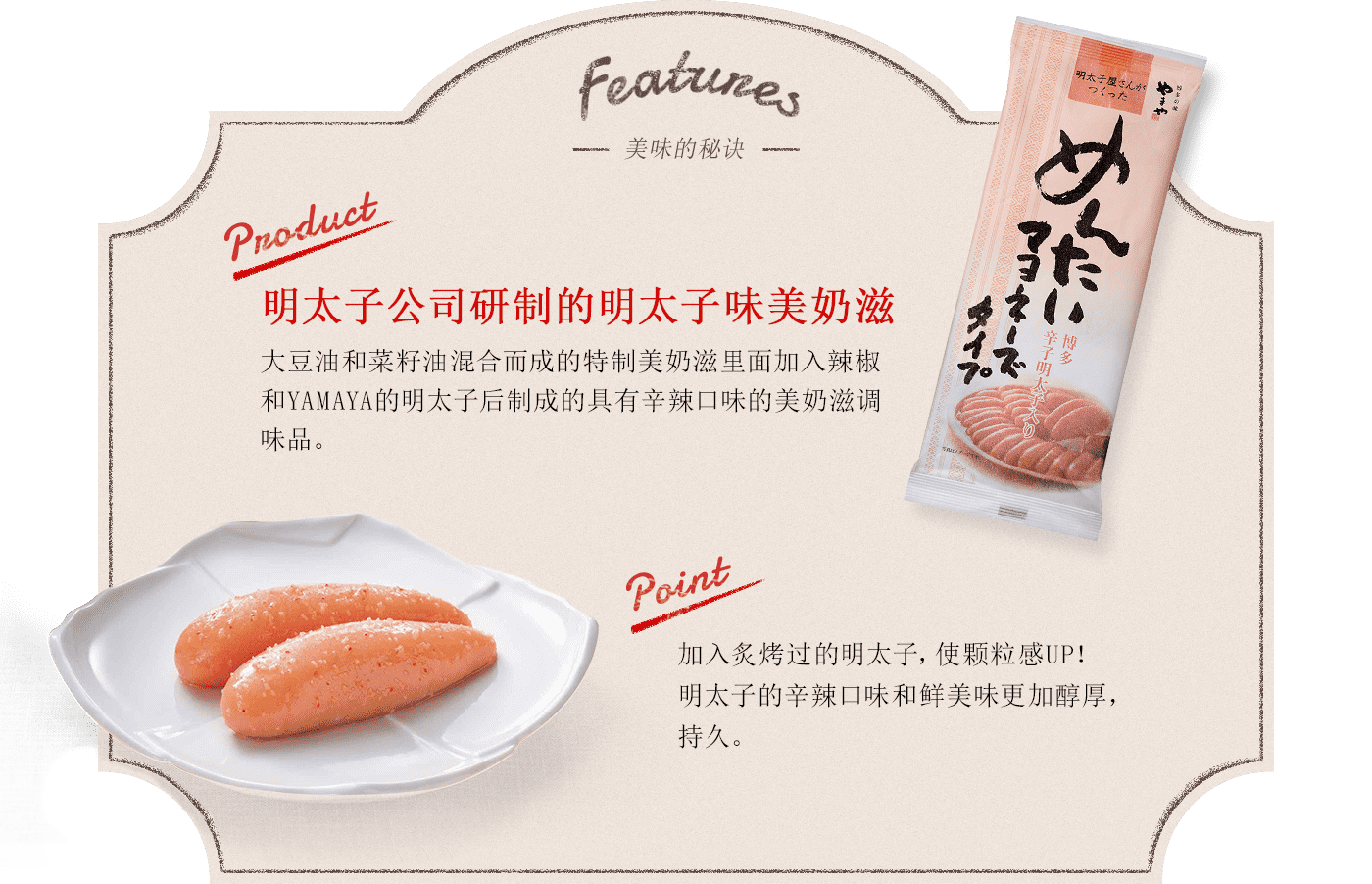 Features -美味的秘诀- Product:明太子公司研制的明太子味美奶滋 大豆油和菜籽油混合而成的特制美奶滋里面加入辣椒和YAMAYA的明太子后制成的具有辛辣口味的美奶滋调味品。 point:加入炙烤过的明太子，使颗粒感UP！明太子的辛辣口味和鲜美味更加醇厚，持久。柑橘类的清爽。九州产的罗汉橙的隐隐的香味更加强了清爽的口感。