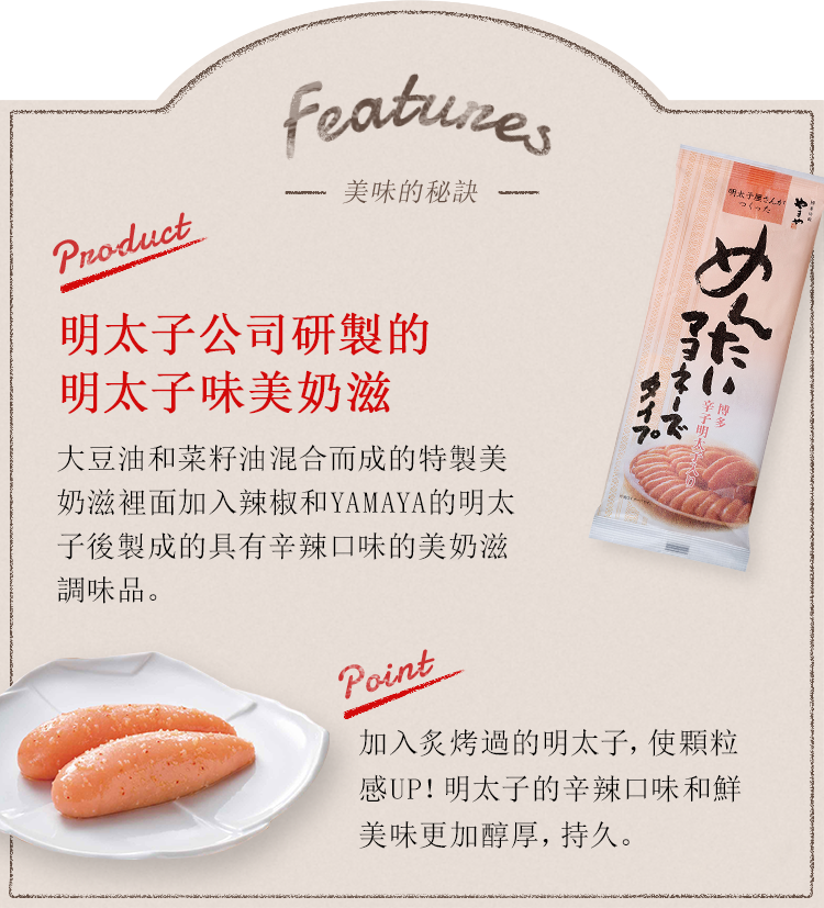 Features -美味的秘訣- Product:明太子公司研製的明太子味美奶滋 大豆油和菜籽油混合而成的特製美奶滋裡面加入辣椒和YAMAYA的明太子後製成的具有辛辣口味的美奶滋調味品。point:加入炙烤過的明太子，使顆粒感UP！明太子的辛辣口味和鮮美味更加醇厚，持久。柑橘類的清爽。九州產的羅漢橙的隱隱的香味更加強了清爽的口感。